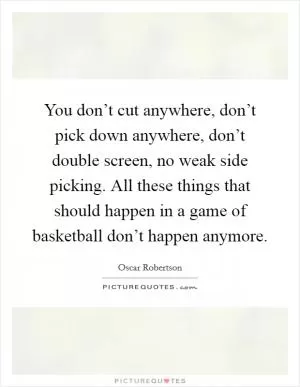 You don’t cut anywhere, don’t pick down anywhere, don’t double screen, no weak side picking. All these things that should happen in a game of basketball don’t happen anymore Picture Quote #1