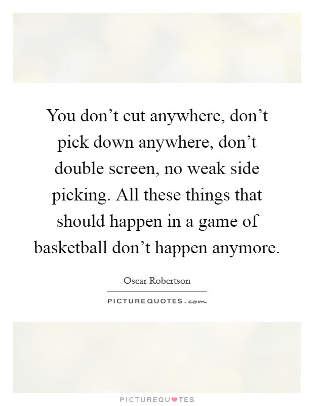 You don't cut anywhere, don't pick down anywhere, don't double screen, no weak side picking. All these things that should happen in a game of basketball don't happen anymore. Picture Quote #1