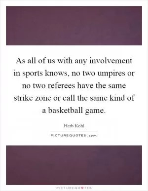As all of us with any involvement in sports knows, no two umpires or no two referees have the same strike zone or call the same kind of a basketball game Picture Quote #1