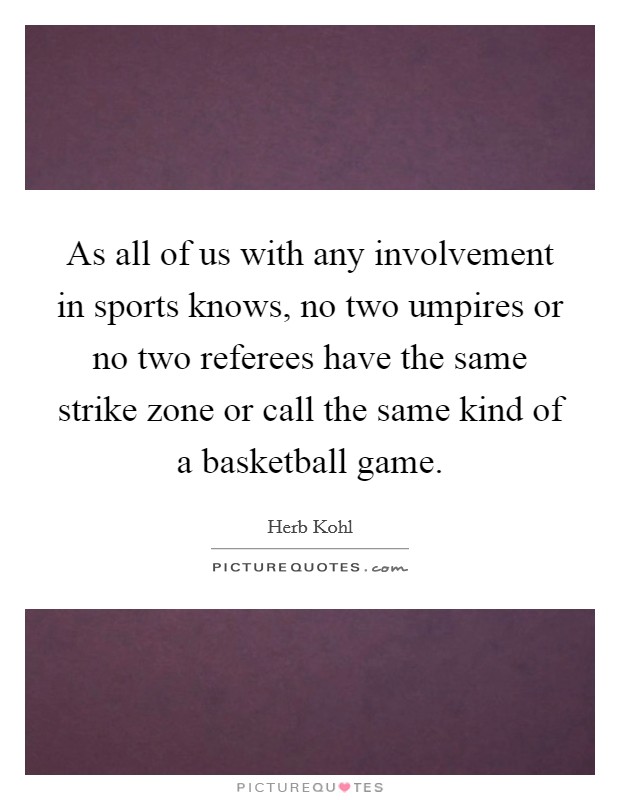 As all of us with any involvement in sports knows, no two umpires or no two referees have the same strike zone or call the same kind of a basketball game. Picture Quote #1