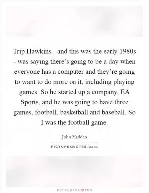 Trip Hawkins - and this was the early 1980s - was saying there’s going to be a day when everyone has a computer and they’re going to want to do more on it, including playing games. So he started up a company, EA Sports, and he was going to have three games, football, basketball and baseball. So I was the football game Picture Quote #1