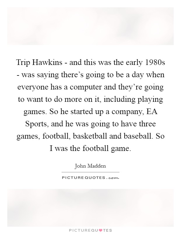 Trip Hawkins - and this was the early 1980s - was saying there's going to be a day when everyone has a computer and they're going to want to do more on it, including playing games. So he started up a company, EA Sports, and he was going to have three games, football, basketball and baseball. So I was the football game. Picture Quote #1