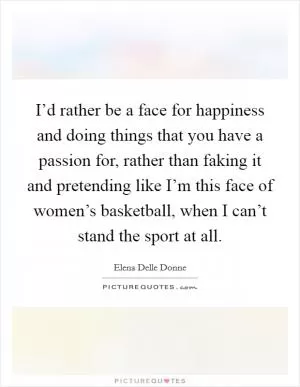 I’d rather be a face for happiness and doing things that you have a passion for, rather than faking it and pretending like I’m this face of women’s basketball, when I can’t stand the sport at all Picture Quote #1