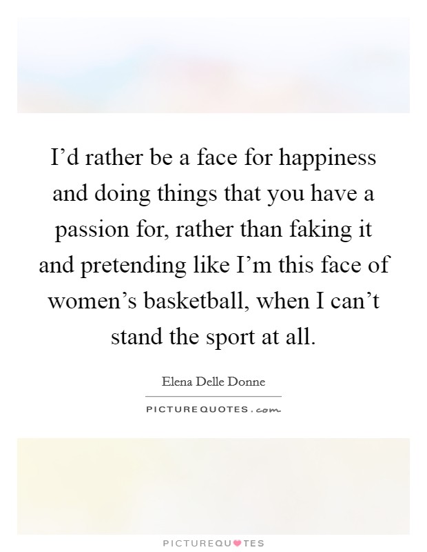 I'd rather be a face for happiness and doing things that you have a passion for, rather than faking it and pretending like I'm this face of women's basketball, when I can't stand the sport at all. Picture Quote #1