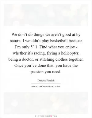 We don’t do things we aren’t good at by nature. I wouldn’t play basketball because I’m only 5’ 1. Find what you enjoy - whether it’s racing, flying a helicopter, being a doctor, or stitching clothes together. Once you’ve done that, you have the passion you need Picture Quote #1