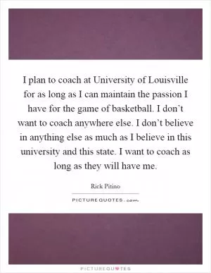 I plan to coach at University of Louisville for as long as I can maintain the passion I have for the game of basketball. I don’t want to coach anywhere else. I don’t believe in anything else as much as I believe in this university and this state. I want to coach as long as they will have me Picture Quote #1