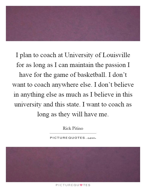 I plan to coach at University of Louisville for as long as I can maintain the passion I have for the game of basketball. I don't want to coach anywhere else. I don't believe in anything else as much as I believe in this university and this state. I want to coach as long as they will have me. Picture Quote #1