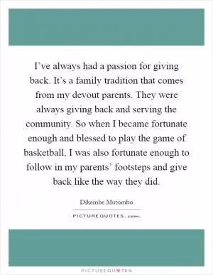 I’ve always had a passion for giving back. It’s a family tradition that comes from my devout parents. They were always giving back and serving the community. So when I became fortunate enough and blessed to play the game of basketball, I was also fortunate enough to follow in my parents’ footsteps and give back like the way they did Picture Quote #1