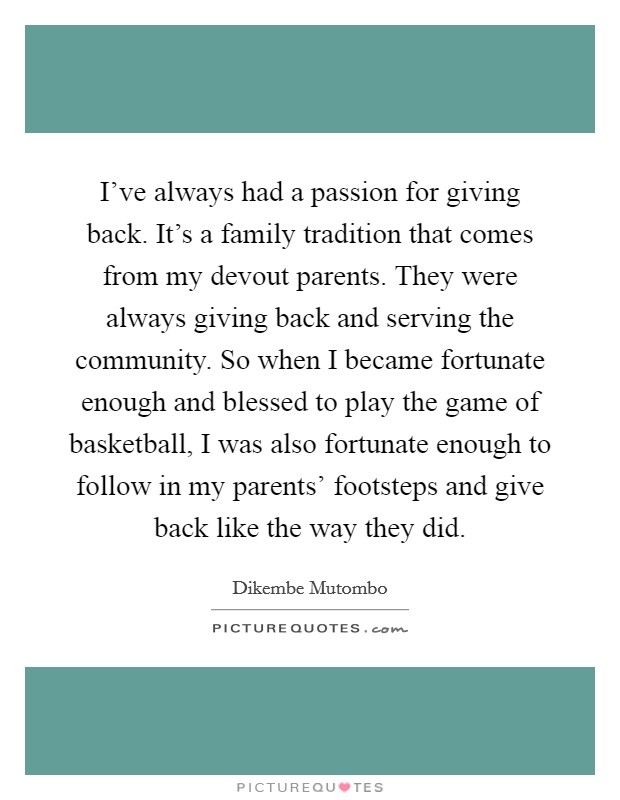 I've always had a passion for giving back. It's a family tradition that comes from my devout parents. They were always giving back and serving the community. So when I became fortunate enough and blessed to play the game of basketball, I was also fortunate enough to follow in my parents' footsteps and give back like the way they did. Picture Quote #1