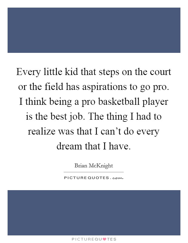 Every little kid that steps on the court or the field has aspirations to go pro. I think being a pro basketball player is the best job. The thing I had to realize was that I can't do every dream that I have. Picture Quote #1