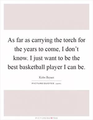 As far as carrying the torch for the years to come, I don’t know. I just want to be the best basketball player I can be Picture Quote #1