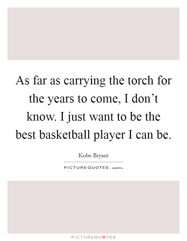 As far as carrying the torch for the years to come, I don't know. I just want to be the best basketball player I can be. Picture Quote #1