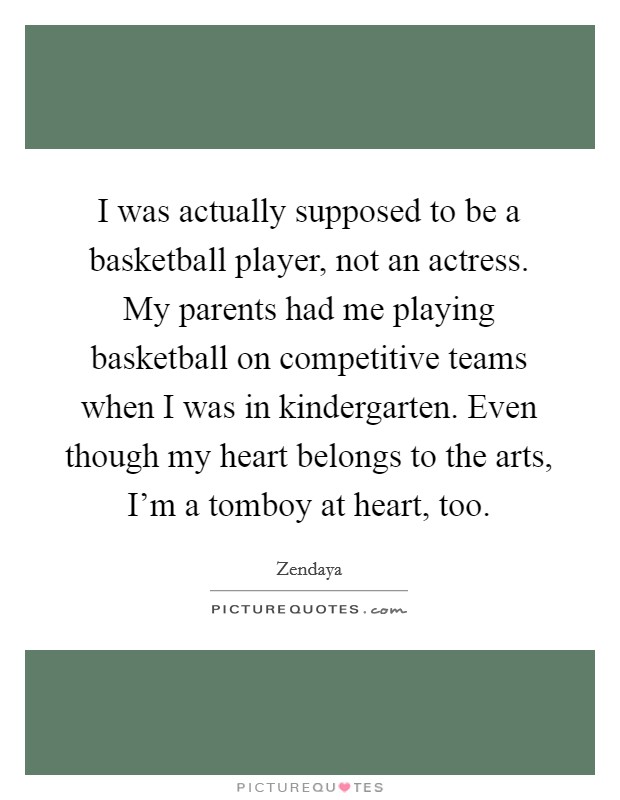 I was actually supposed to be a basketball player, not an actress. My parents had me playing basketball on competitive teams when I was in kindergarten. Even though my heart belongs to the arts, I'm a tomboy at heart, too. Picture Quote #1
