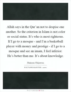 Allah says in the Qur’an not to despise one another. So the criterion in Islam is not color or social status. It’s who is most righteous. If I go to a mosque - and I’m a basketball player with money and prestige - if I go to a mosque and see an imam, I feel inferior. He’s better than me. It’s about knowledge Picture Quote #1