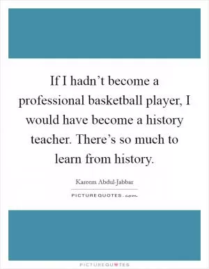 If I hadn’t become a professional basketball player, I would have become a history teacher. There’s so much to learn from history Picture Quote #1