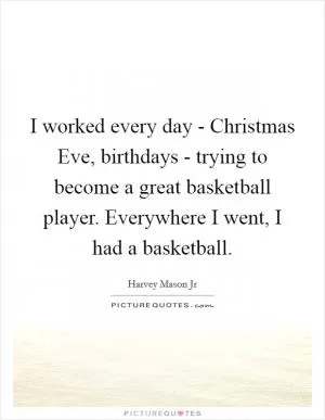 I worked every day - Christmas Eve, birthdays - trying to become a great basketball player. Everywhere I went, I had a basketball Picture Quote #1