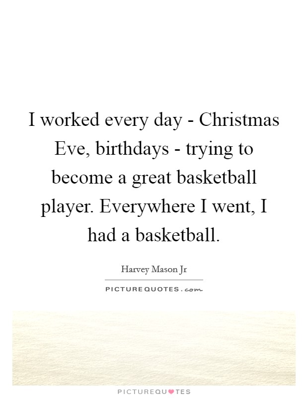 I worked every day - Christmas Eve, birthdays - trying to become a great basketball player. Everywhere I went, I had a basketball. Picture Quote #1