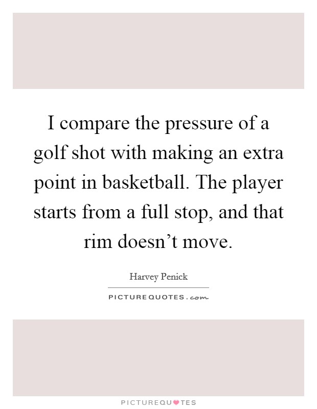 I compare the pressure of a golf shot with making an extra point in basketball. The player starts from a full stop, and that rim doesn't move. Picture Quote #1