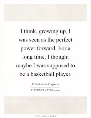 I think, growing up, I was seen as the perfect power forward. For a long time, I thought maybe I was supposed to be a basketball player Picture Quote #1