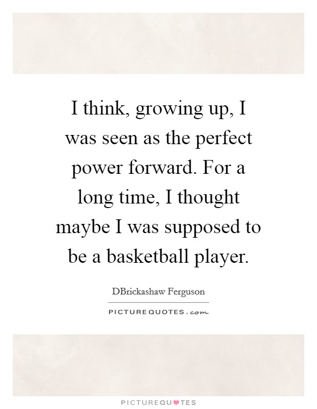 I think, growing up, I was seen as the perfect power forward. For a long time, I thought maybe I was supposed to be a basketball player. Picture Quote #1