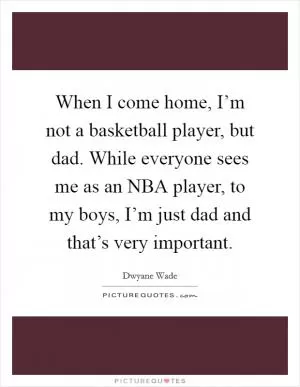 When I come home, I’m not a basketball player, but dad. While everyone sees me as an NBA player, to my boys, I’m just dad and that’s very important Picture Quote #1