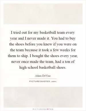 I tried out for my basketball team every year and I never made it. You had to buy the shoes before you knew if you were on the team because it took a few weeks for them to ship. I bought the shoes every year, never once made the team, had a ton of high school basketball shoes Picture Quote #1