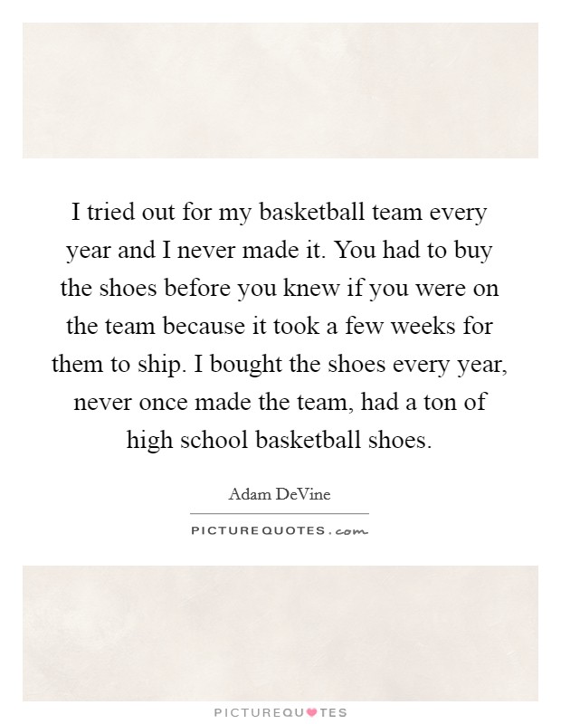 I tried out for my basketball team every year and I never made it. You had to buy the shoes before you knew if you were on the team because it took a few weeks for them to ship. I bought the shoes every year, never once made the team, had a ton of high school basketball shoes. Picture Quote #1