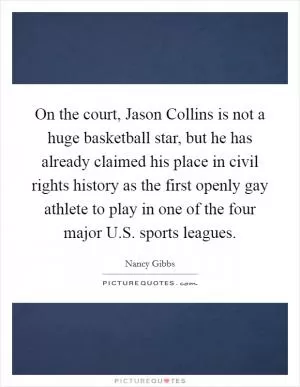 On the court, Jason Collins is not a huge basketball star, but he has already claimed his place in civil rights history as the first openly gay athlete to play in one of the four major U.S. sports leagues Picture Quote #1
