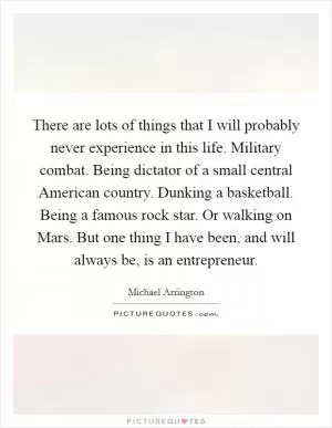There are lots of things that I will probably never experience in this life. Military combat. Being dictator of a small central American country. Dunking a basketball. Being a famous rock star. Or walking on Mars. But one thing I have been, and will always be, is an entrepreneur Picture Quote #1