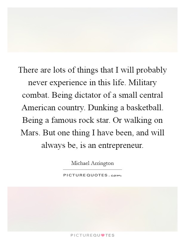 There are lots of things that I will probably never experience in this life. Military combat. Being dictator of a small central American country. Dunking a basketball. Being a famous rock star. Or walking on Mars. But one thing I have been, and will always be, is an entrepreneur. Picture Quote #1