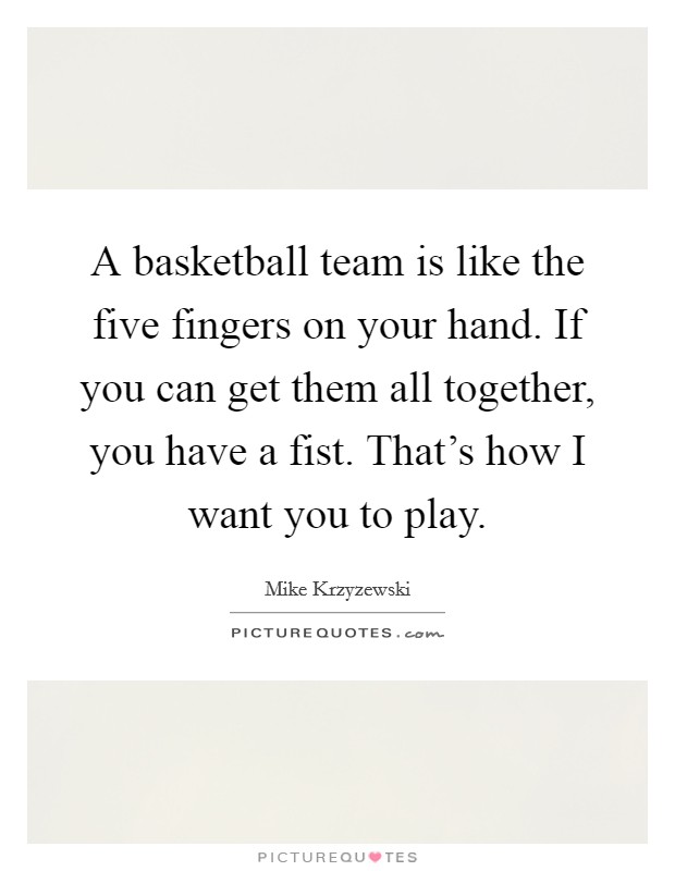A basketball team is like the five fingers on your hand. If you can get them all together, you have a fist. That's how I want you to play. Picture Quote #1