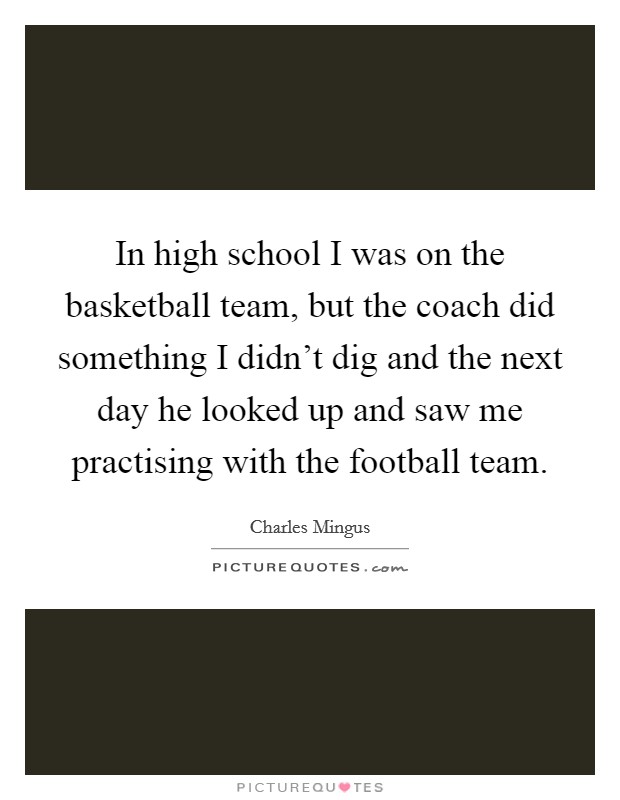 In high school I was on the basketball team, but the coach did something I didn't dig and the next day he looked up and saw me practising with the football team. Picture Quote #1