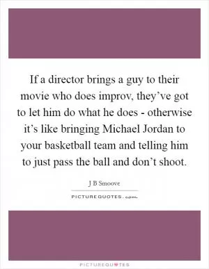 If a director brings a guy to their movie who does improv, they’ve got to let him do what he does - otherwise it’s like bringing Michael Jordan to your basketball team and telling him to just pass the ball and don’t shoot Picture Quote #1
