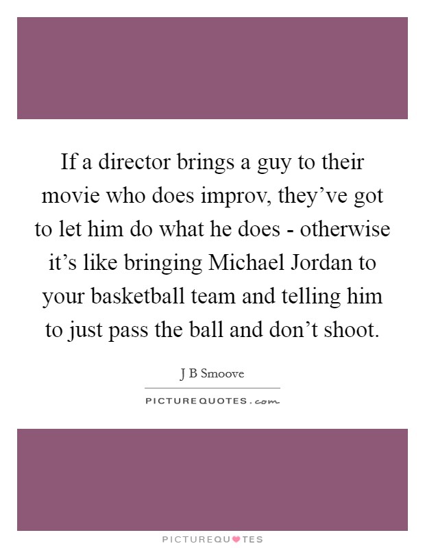 If a director brings a guy to their movie who does improv, they've got to let him do what he does - otherwise it's like bringing Michael Jordan to your basketball team and telling him to just pass the ball and don't shoot. Picture Quote #1