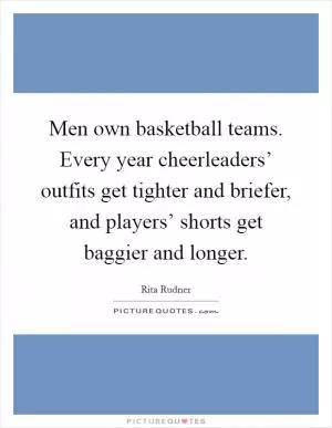 Men own basketball teams. Every year cheerleaders’ outfits get tighter and briefer, and players’ shorts get baggier and longer Picture Quote #1