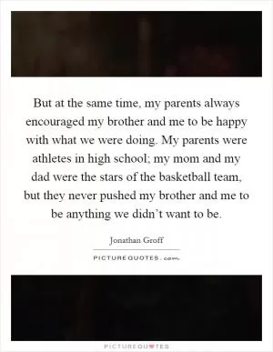 But at the same time, my parents always encouraged my brother and me to be happy with what we were doing. My parents were athletes in high school; my mom and my dad were the stars of the basketball team, but they never pushed my brother and me to be anything we didn’t want to be Picture Quote #1