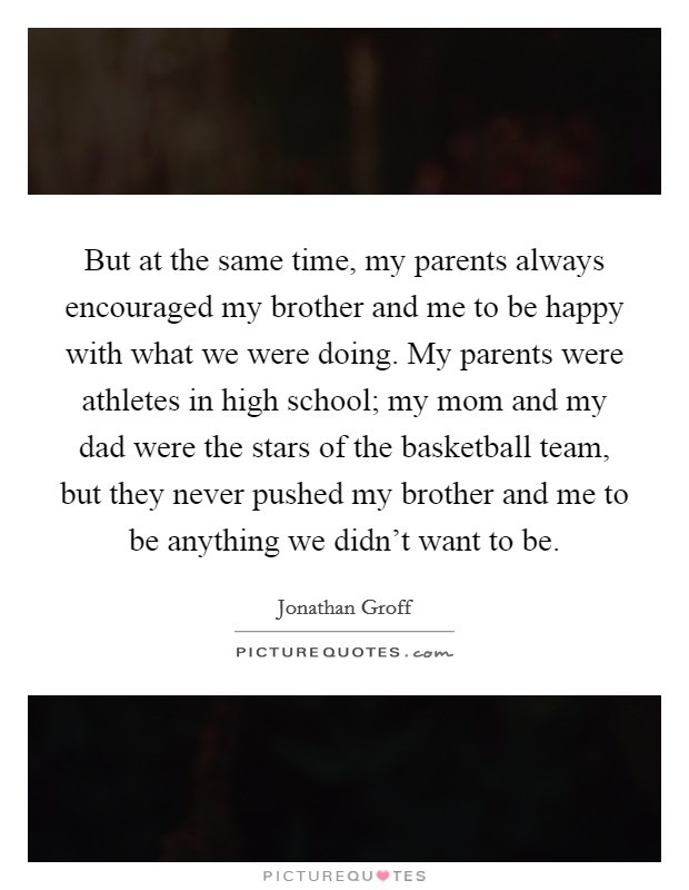 But at the same time, my parents always encouraged my brother and me to be happy with what we were doing. My parents were athletes in high school; my mom and my dad were the stars of the basketball team, but they never pushed my brother and me to be anything we didn't want to be. Picture Quote #1