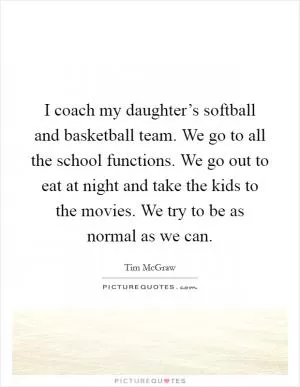 I coach my daughter’s softball and basketball team. We go to all the school functions. We go out to eat at night and take the kids to the movies. We try to be as normal as we can Picture Quote #1