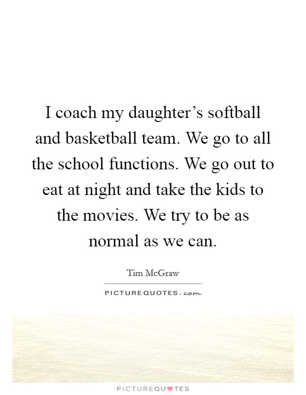 I coach my daughter's softball and basketball team. We go to all the school functions. We go out to eat at night and take the kids to the movies. We try to be as normal as we can. Picture Quote #1