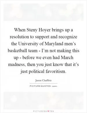 When Steny Hoyer brings up a resolution to support and recognize the University of Maryland men’s basketball team - I’m not making this up - before we even had March madness, then you just know that it’s just political favoritism Picture Quote #1