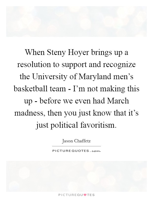 When Steny Hoyer brings up a resolution to support and recognize the University of Maryland men's basketball team - I'm not making this up - before we even had March madness, then you just know that it's just political favoritism. Picture Quote #1