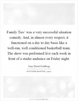 Family Ties’ was a very successful situation comedy. And, in almost every respect, it functioned on a day to day basis like a well-run, well conditioned basketball team. The show was performed live each week in front of a studio audience on Friday night Picture Quote #1