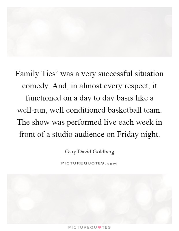 Family Ties' was a very successful situation comedy. And, in almost every respect, it functioned on a day to day basis like a well-run, well conditioned basketball team. The show was performed live each week in front of a studio audience on Friday night. Picture Quote #1