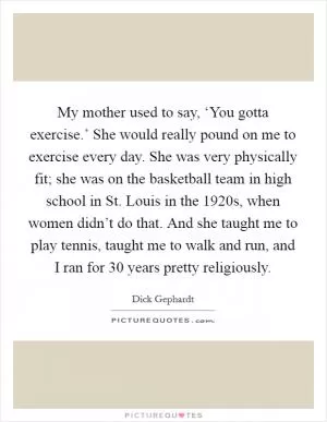 My mother used to say, ‘You gotta exercise.’ She would really pound on me to exercise every day. She was very physically fit; she was on the basketball team in high school in St. Louis in the 1920s, when women didn’t do that. And she taught me to play tennis, taught me to walk and run, and I ran for 30 years pretty religiously Picture Quote #1