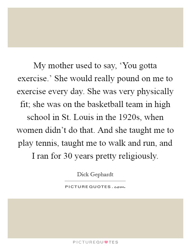 My mother used to say, ‘You gotta exercise.' She would really pound on me to exercise every day. She was very physically fit; she was on the basketball team in high school in St. Louis in the 1920s, when women didn't do that. And she taught me to play tennis, taught me to walk and run, and I ran for 30 years pretty religiously. Picture Quote #1