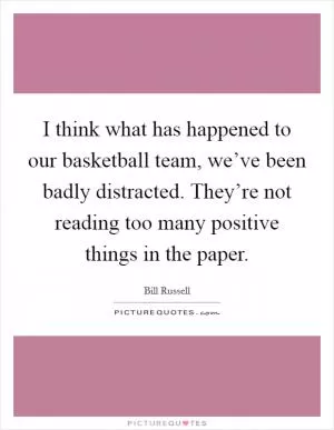 I think what has happened to our basketball team, we’ve been badly distracted. They’re not reading too many positive things in the paper Picture Quote #1