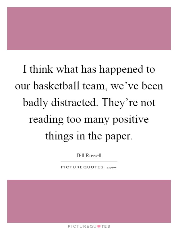 I think what has happened to our basketball team, we've been badly distracted. They're not reading too many positive things in the paper. Picture Quote #1