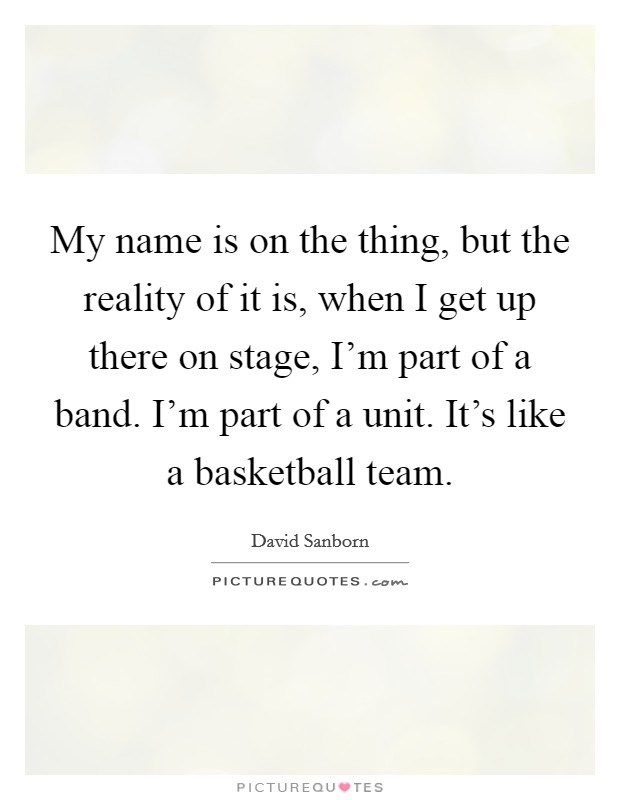 My name is on the thing, but the reality of it is, when I get up there on stage, I'm part of a band. I'm part of a unit. It's like a basketball team. Picture Quote #1