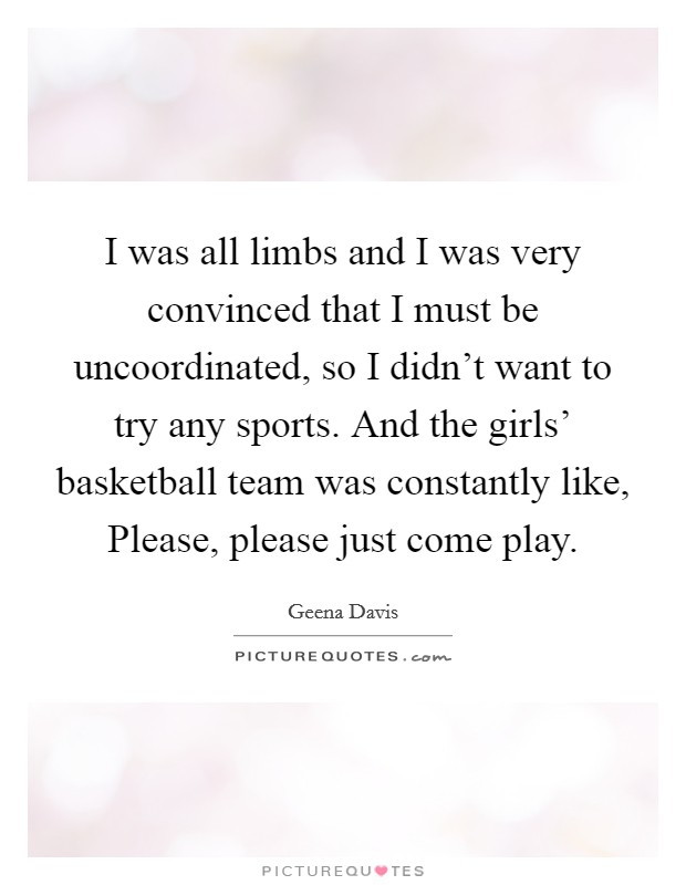 I was all limbs and I was very convinced that I must be uncoordinated, so I didn't want to try any sports. And the girls' basketball team was constantly like, Please, please just come play. Picture Quote #1