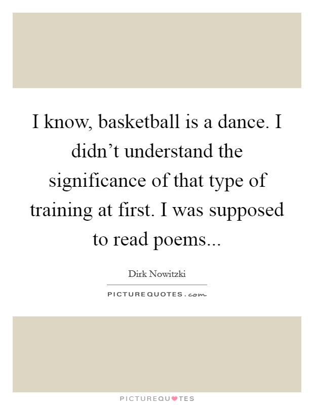 I know, basketball is a dance. I didn't understand the significance of that type of training at first. I was supposed to read poems... Picture Quote #1
